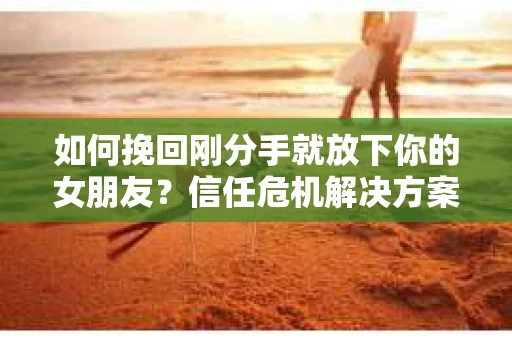 如何挽回刚分手就放下你的女朋友？信任危机解决方案