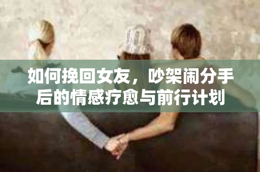 如何挽回女友，吵架闹分手后的情感疗愈与前行计划