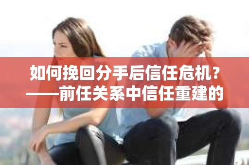 如何挽回分手后信任危机？——前任关系中信任重建的实用指南