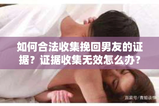 如何合法收集挽回男友的证据？证据收集无效怎么办？
