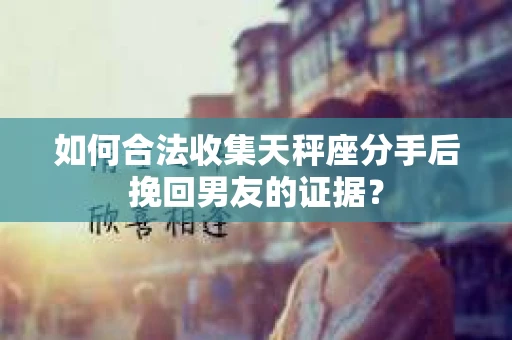 如何合法收集天秤座分手后挽回男友的证据？