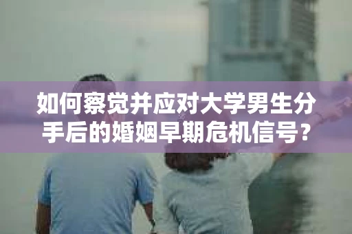 如何察觉并应对大学男生分手后的婚姻早期危机信号？