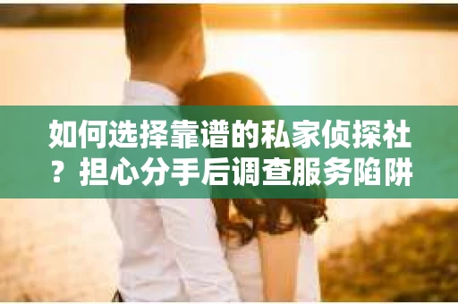 如何选择靠谱的私家侦探社？担心分手后调查服务陷阱怎么办？