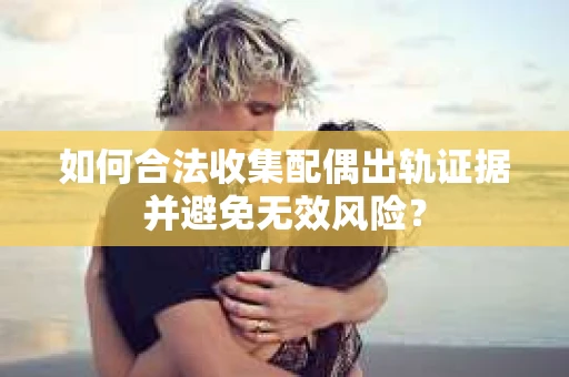 如何合法收集配偶出轨证据并避免无效风险？