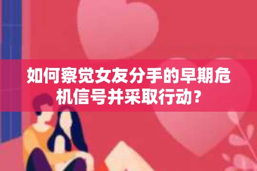 如何察觉女友分手的早期危机信号并采取行动？