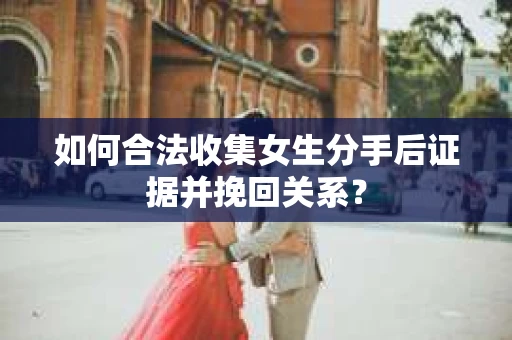 如何合法收集女生分手后证据并挽回关系？