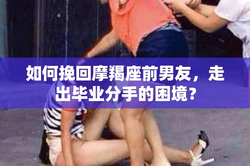 如何挽回摩羯座前男友，走出毕业分手的困境？
