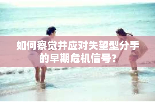 如何察觉并应对失望型分手的早期危机信号? 如何察觉并应对失望型分手的早期危机信号?
