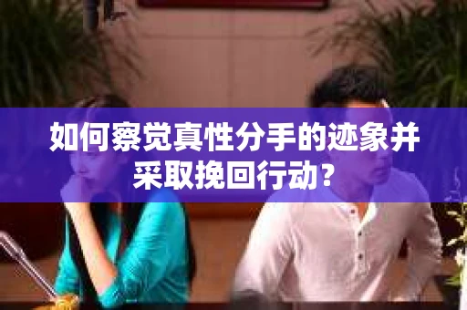 如何察觉真性分手的迹象并采取挽回行动？