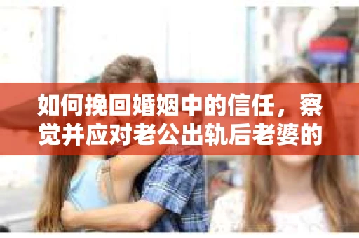 如何挽回婚姻中的信任，察觉并应对老公出轨后老婆的危机信号