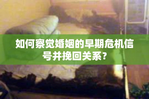 如何察觉婚姻的早期危机信号并挽回关系？