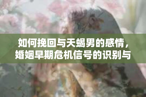 如何挽回与天蝎男的感情，婚姻早期危机信号的识别与应对