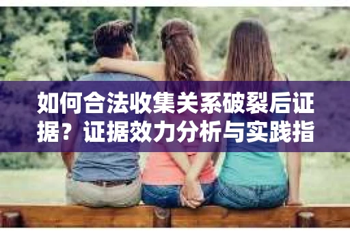 如何合法收集关系破裂后证据？证据效力分析与实践指南