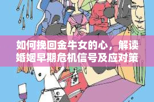 如何挽回金牛女的心，解读婚姻早期危机信号及应对策略
