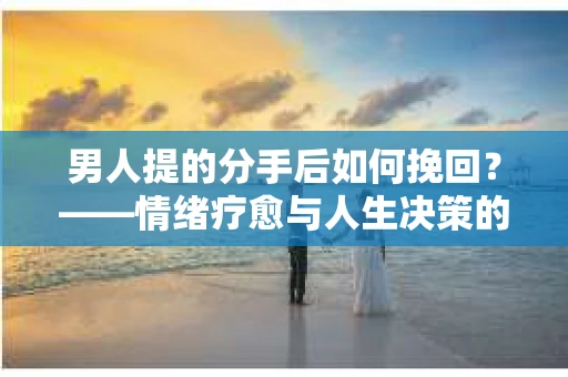 男人提的分手后如何挽回？——情绪疗愈与人生决策的干货指南