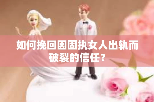 如何挽回因固执女人出轨而破裂的信任？