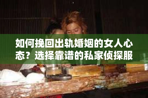 如何挽回出轨婚姻的女人心态？选择靠谱的私家侦探服务指南