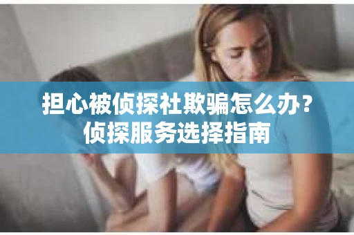担心被侦探社欺骗怎么办？侦探服务选择指南