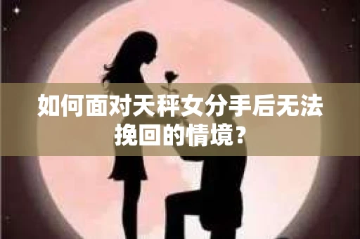 如何面对天秤女分手后无法挽回的情境？