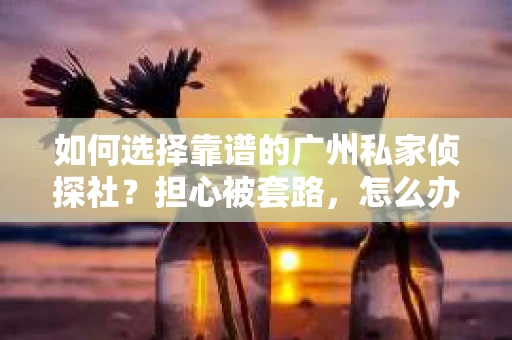 如何选择靠谱的广州私家侦探社？担心被套路，怎么办？