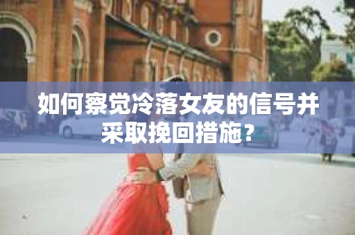 如何察觉冷落女友的信号并采取挽回措施？