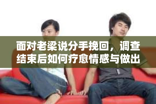 面对老梁说分手挽回，调查结束后如何疗愈情感与做出人生决策？