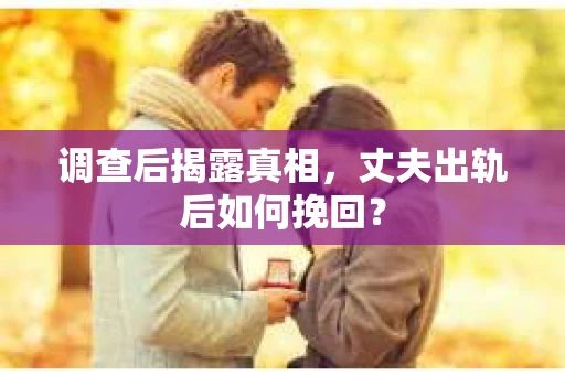 调查后揭露真相，丈夫出轨后如何挽回？
