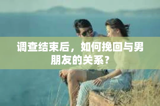 调查结束后，如何挽回与男朋友的关系？
