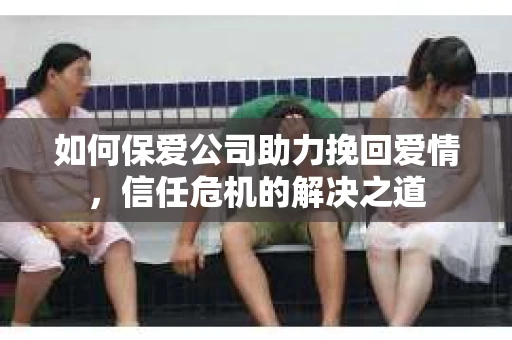 如何保爱公司助力挽回爱情，信任危机的解决之道