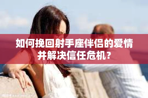 如何挽回射手座伴侣的爱情并解决信任危机？