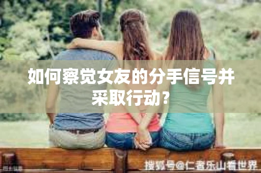 如何察觉女友的分手信号并采取行动？