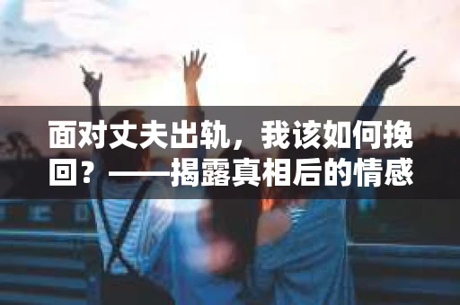 面对丈夫出轨,我该如何挽回?——揭露真相后的情感疗愈与人生决策 面对丈夫出轨,我该如何挽回?——揭露真相后的情感疗愈与人生决策
