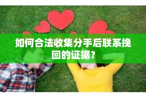 如何合法收集分手后联系挽回的证据？
