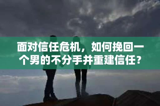 面对信任危机，如何挽回一个男的不分手并重建信任？