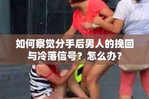 如何察觉分手后男人的挽回与冷落信号？怎么办？