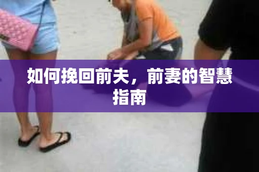 如何挽回前夫，前妻的智慧指南
