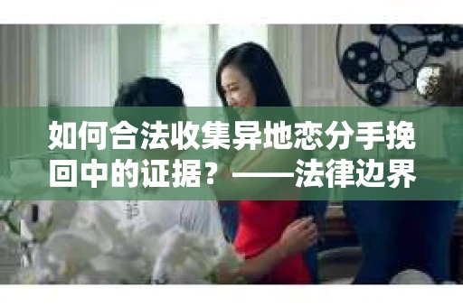 如何合法收集异地恋分手挽回中的证据？——法律边界内的取证策略