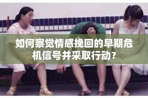 如何察觉情感挽回的早期危机信号并采取行动？