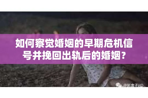 如何察觉婚姻的早期危机信号并挽回出轨后的婚姻？