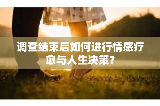 调查结束后如何进行情感疗愈与人生决策？