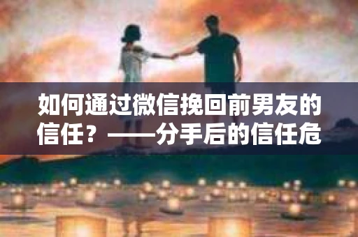 如何通过微信挽回前男友的信任？——分手后的信任危机解决方案