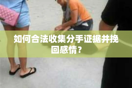 如何合法收集分手证据并挽回感情？