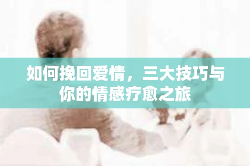如何挽回爱情，三大技巧与你的情感疗愈之旅